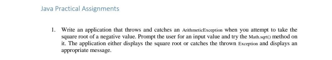 Java Practical Assignments
1. Write an application that throws and catches an ArithmeticException when you attempt to take the
square root of a negative value. Prompt the user for an input value and try the Math.sqrt() method on
it. The application either displays the square root or catches the thrown Exception and displays an
appropriate message.
