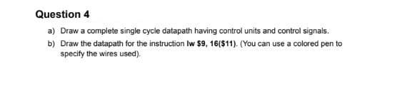 Question 4
a) Draw a complete single cycle datapath having control units and control signals.
b) Draw the datapath for the instruction Iw $9, 16($11). (You can use a colored pen to
specify the wires used).
