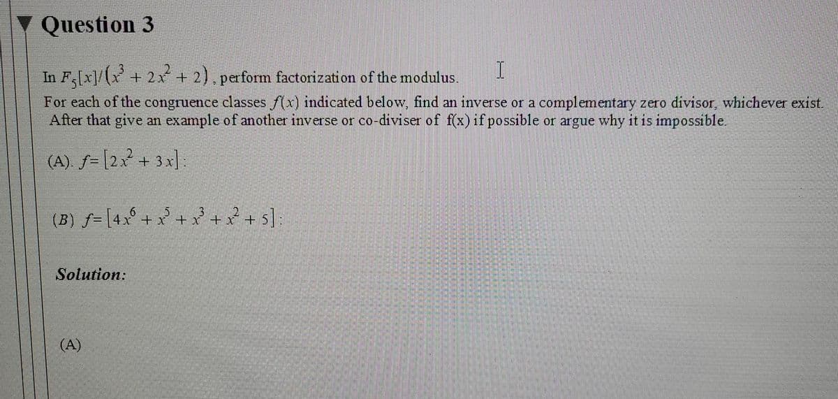 Question 3
In Fx]/(x+ 2x + 2), perform factorization of the modulus.
For each of the congruence classes f(x) indicated below, find an inverse or a complementary zero divisor, whichever exist.
After that give an example of another inverse or co-diviser of f(x) if possible or argue why it is impossible.
(A). ƒ= [2x + 3x]:
(B) f= |4x° + x + x + x +
3 + + s]:
Solution:
(A)
