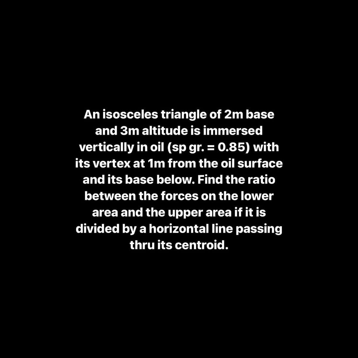 An isosceles triangle of 2m base
and 3m altitude is immersed
vertically in oil (sp gr. = 0.85) with
its vertex at 1m from the oil surface
and its base below. Find the ratio
between the forces on the lower
area and the upper area if it is
divided by a horizontal line passing
thru its centroid.
