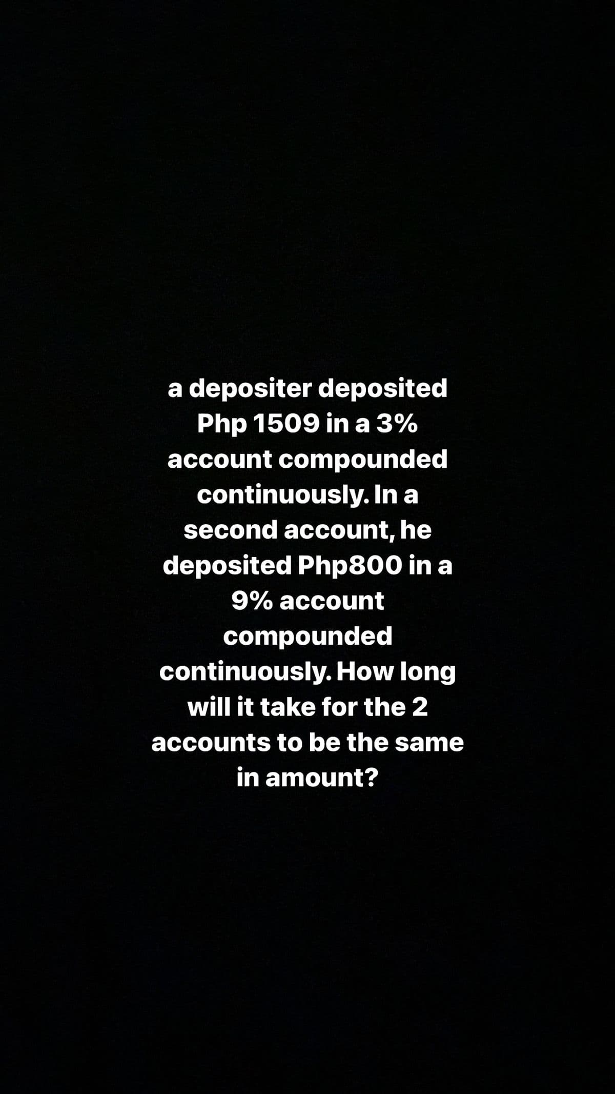 a depositer deposited
Php 1509 in a 3%
account compounded
continuously. In a
second account, he
deposited Php800 in a
9% account
compounded
continuously. How long
will it take for the 2
accounts to be the same
in amount?
