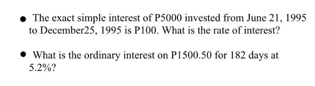 The exact simple interest of P5000 invested from June 21, 1995
to December25, 1995 is P100. What is the rate of interest?
• What is the ordinary interest on P1500.50 for 182 days at
5.2%?
