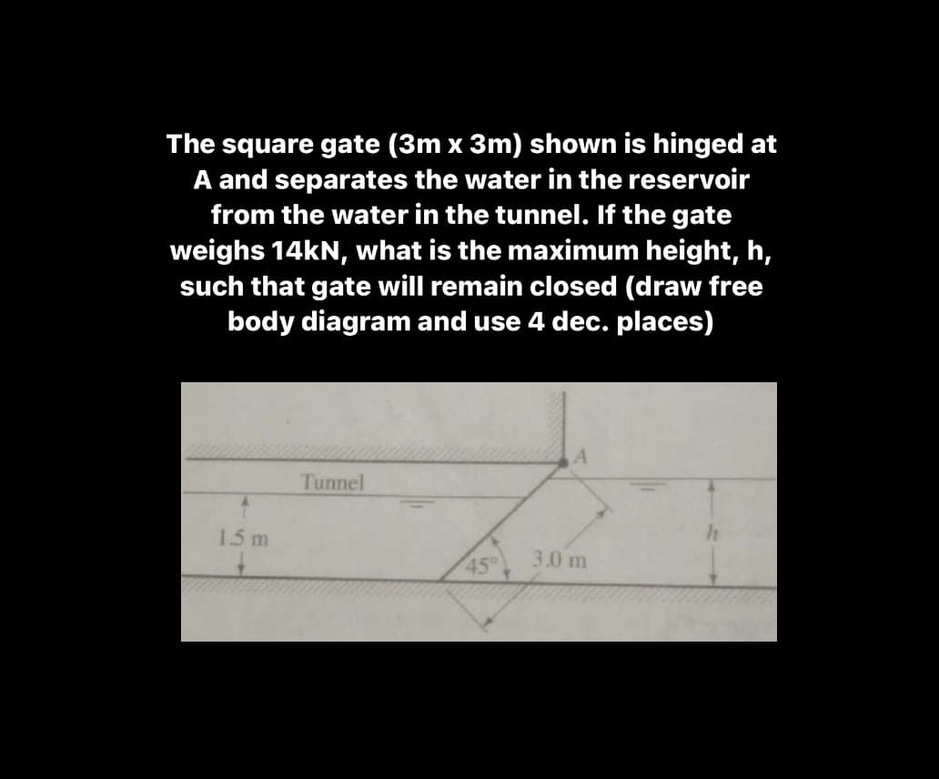 The square gate (3m x 3m) shown is hinged at
A and separates the water in the reservoir
from the water in the tunnel. If the gate
weighs 14kN, what is the maximum height, h,
such that gate will remain closed (draw free
body diagram and use 4 dec. places)
Tunnel
1.5 m
3.0 m
45°
