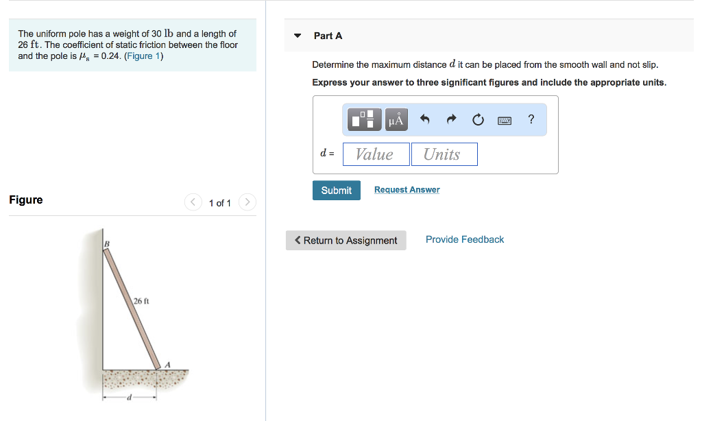 The uniform pole has a weight of 30 lb and a length of
26 ft. The coefficient of static friction between the floor
and the pole is = 0.24. (Figure 1)
Figure
26 ft
1 of 1
Part A
Determine the maximum distance d it can be placed from the smooth wall and not slip.
Express your answer to three significant figures and include the appropriate units.
d =
Submit
O
μA
Value
Units
Request Answer
< Return to Assignment
Provide Feedback
?