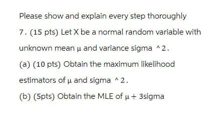 Please show and explain every step thoroughly
7. (15 pts) Let X be a normal random variable with
unknown mean μ and variance sigma ^2.
(a) (10 pts) Obtain the maximum likelihood
estimators of μ and sigma ^2.
(b) (5pts) Obtain the MLE of μ+ 3sigma