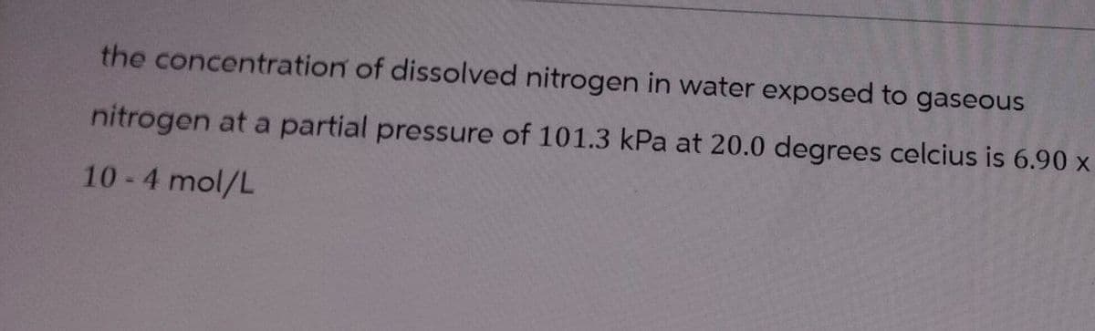 the concentration of dissolved nitrogen in water exposed to gaseous
nitrogen at a partial pressure of 101.3 kPa at 20.0 degrees celcius is 6.90 x
10-4 mol/L