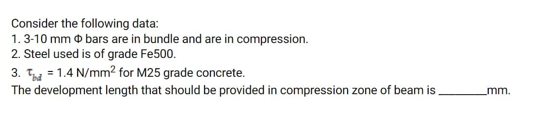 Consider the following data:
1.3-10 mm 0 bars are in bundle and are in compression.
2. Steel used is of grade Fe500.
3. Tbd
= 1.4 N/mm2 for M25 grade concrete.
The development length that should be provided in compression zone of beam is
mm.
