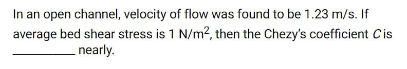 In an open channel, velocity of flow was found to be 1.23 m/s. If
average bed shear stress is 1 N/m?, then the Chezy's coefficient Cis
nearly.
