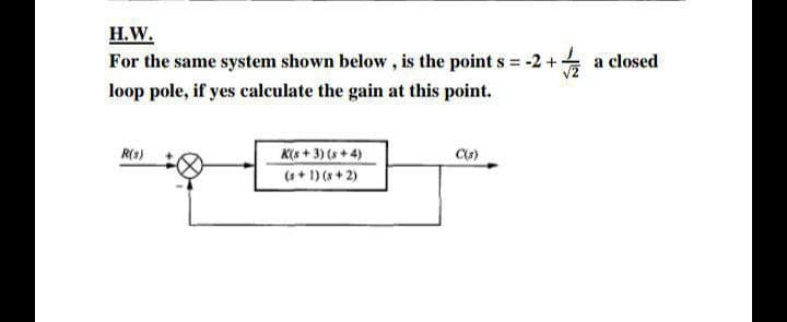 Н.W.
For the same system shown below, is the point s = -2 + a closed
%3D
loop pole, if yes calculate the gain at this point.
R(s)
K(s + 3) (s + 4)
(++ 1) (s + 2)
