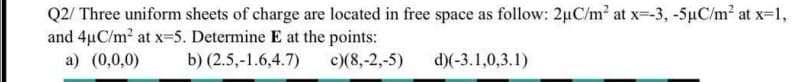 Q2/ Three uniform sheets of charge are located in free space as follow: 2µC/m² at x--3, -5µC/m2 at x-1,
and 4uC/m2 at x=5. Determine E at the points:
a) (0,0,0)
b) (2.5,-1.6,4.7)
c)(8,-2,-5)
d)(-3.1,0,3.1)
