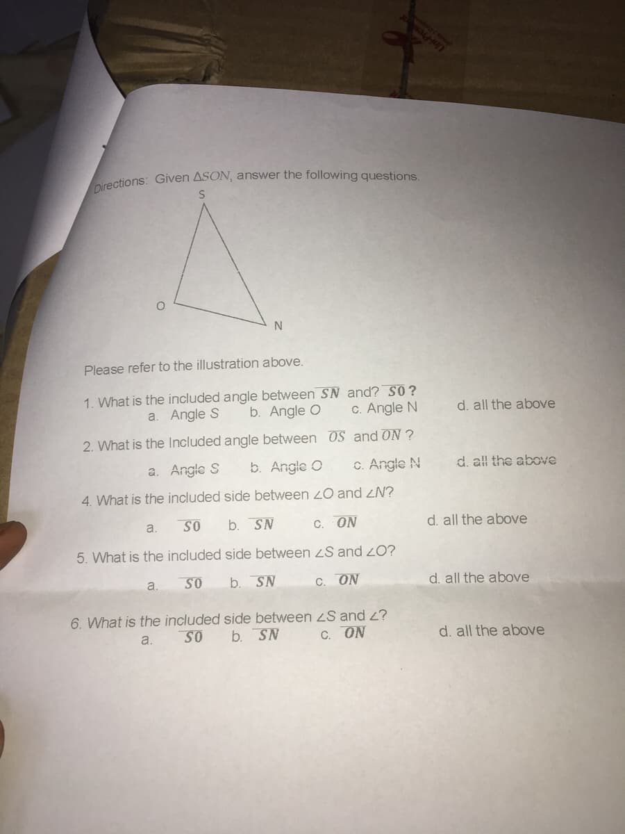 Directions: Given ASON, answer the following questions.
Uni-Pres
Please refer to the illustration above.
1. What is the included angle between S and? S0?
b. Angle O
a. Angle S
C. Angle N
2. What is the Included angle between 0S and ON ?
d. all the above
a. Angle S
b. Angle O
C. Angle N
4. What is the included side between 2O and ZN?
d. all the above
SO
b. SN
a.
C. ON
d. all the above
5. What is the included side between zS and 20?
a.
SO
b. SN
C. ON
d. all the above
6. What is the included side between S and 2?
a.
SO
b. SN
C. ON
d. all the above
