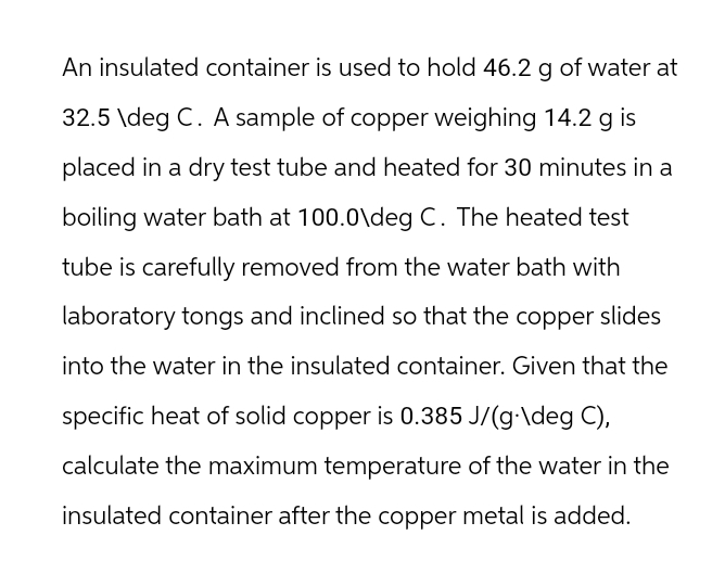 An insulated container is used to hold 46.2 g of water at
32.5 \deg C. A sample of copper weighing 14.2 g is
placed in a dry test tube and heated for 30 minutes in a
boiling water bath at 100.0\deg C. The heated test
tube is carefully removed from the water bath with
laboratory tongs and inclined so that the copper slides
into the water in the insulated container. Given that the
specific heat of solid copper is 0.385 J/(g-\deg C),
calculate the maximum temperature of the water in the
insulated container after the copper metal is added.