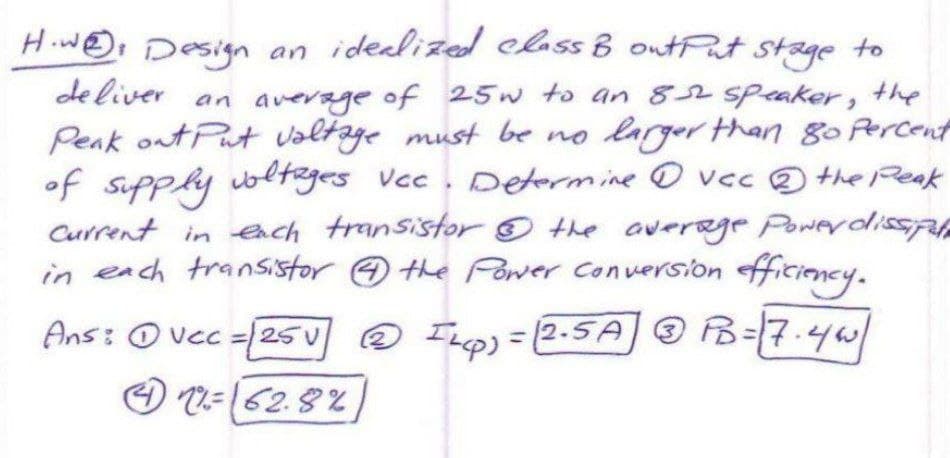 to
How Design an idealized class B output stage
deliver an average of 25w to an 852 speaker, the
Peak out Put voltage must be no larger than 80 percent
of supply voltages Vcc. Determine vcc the Peak
current in each transistor the average Power dissipule
&
in each transistor 4 the Power Conversion efficiency.
Ans: vcc = [25] @ I Lp) = (2-5A 3 PB = 7.44
12= 162.8%