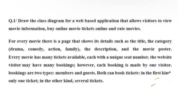 Q.1/ Draw the class diagram for a web based application that allows visitors to view
movie information, buy online movie tickets online and rate movies.
For every movie there is a page that shows its details such as the title, the category
(drama, comedy, action, family), the description, and the movie poster.
Every movie has many tickets available, each with a unique seat number. the website
visitor may have many bookings; however, each booking is made by one visitor.
bookings are two types: members and guests. Both can book tickets: in the first kind
only one ticket; in the other kind, several tickets.