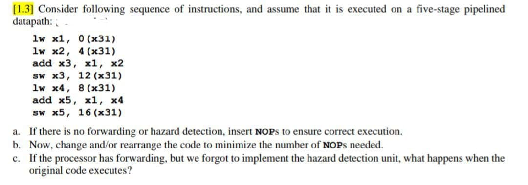 [1.3] Consider following sequence of instructions, and assume that it is executed on a five-stage pipelined
datapath:
1w x1, 0 (x31)
1w x2, 4 (x31)
add x3, x1, x2
sw x3, 12 (x31)
1w x4, 8(x31)
add x5, x1, x4
sw x5, 16 (x31)
a. If there is no forwarding or hazard detection, insert NOPS to ensure correct execution.
b. Now, change and/or rearrange the code to minimize the number of NOPS needed.
c. If the processor has forwarding, but we forgot to implement the hazard detection unit, what happens when the
original code executes?