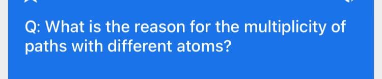 Q: What is the reason for the multiplicity of
paths with different atoms?