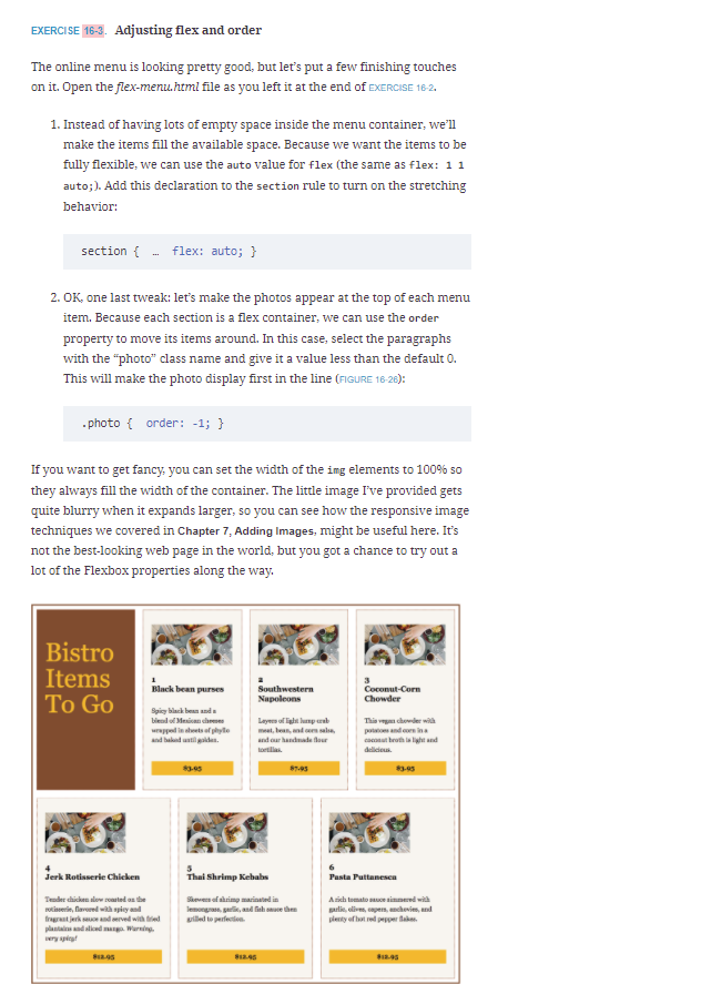 EXERCISE 16-3. Adjusting flex and order
The online menu is looking pretty good, but let's put a few finishing touches
on it. Open the flex-menu.html file as you left it at the end of EXERCISE 16-2.
1. Instead of having lots of empty space inside the menu container, we'll
make the items fill the available space. Because we want the items to be
fully flexible, we can use the auto value for flex (the same as flex: 11
auto;). Add this declaration to the section rule to turn on the stretching
behavior:
section {
flex: auto; }
2. OK, one last tweak: let's make the photos appear at the top of each menu
item. Because each section is a flex container, we can use the order
property to move its items around. In this case, select the paragraphs
with the "photo" class name and give it a value less than the default 0.
This will make the photo display first in the line (FIGURE 16 26):
. photo { order: -1; }
If you want to get fancy, you can set the width of the img elements to 100% so
they always fill the width of the container. The little image I've provided gets
quite blurry when it expands larger, so you can see how the responsive image
techniques we covered in Chapter 7, Adding Images, might be useful here. It's
not the best-looking web page in the world, but you got a chance to try out a
lot of the Flexbox properties along the way.
Bistro
Items
To Go
Southwestern
Napoleons
Black bean purses
Coconut-Corn
Chowder
Spicy black benn anda
This vg choder with
pandn ina
caconut broth la light and
biend of Mesican cheeses
Leyes of lighat lunp rab
urapped in ahets of phyllo
and baknd ustil e.
meet, bean, and or sal,
and our handade lour
lortilas.
delidieus.
4
Jerk Rotisserie Chicken
Thai Shrimp Kebabs
Pasta Puttanescn
Tender chicken alow soasted an the
Skeves of shrimp marinated in
lemongrass, gali, and fah sue then
uiled to perfection.
Aich tomato snuce simmend with
iserin, lavored wa spiey and
frgrst jerk s d eved with ed
plantai and slied . Wuring
ery piat
parlie, elives, cpern, anchevis, and
plesty of last red pepper laken
