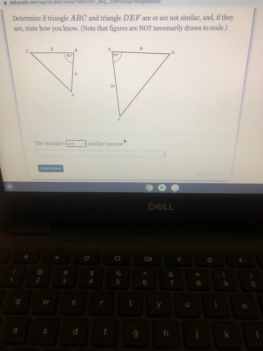 A deltamath.com/app/student/solve/15585253/_sling 236ProvingTrianglesSimilar
Determine if triangle ABC and triangle DEF are or are not similar, and, if they
are, state how you know. (Note that figures are NOT necessarily drawn to scale.)
E
8
C.
D
82
82
4.
10
F
The triangles are
similar because
Submit Answer
attempt i out of 2
DELL
@
%$4
6.
e
y
a
d.
g h
k
