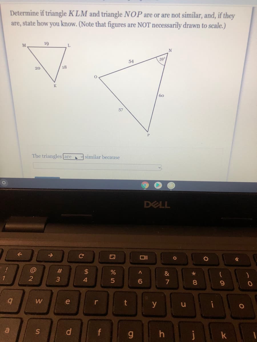 Determine if triangle K LM and triangle NOP are or are not similar, and, if they
are, state how you know. (Note that figures are NOT necessarily drawn to scale.)
M
19
L.
59
54
20
18
60
57
The triangles (are
similar because
DELL
Ce
女
@
#3
2$
&
1
4
7
8.
W
e
r
y
a
S
d.
f
h
