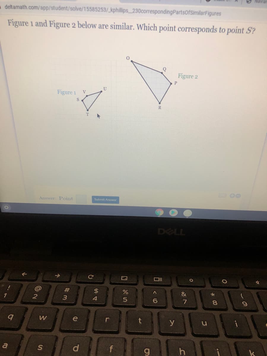 O Navia
- deltamath.com/app/student/solve/15585253/_kphillips 230correspondingPartsOfSimilarFigures
Figure 1 and Figure 2 below are similar. Which point corresponds to point S?
Figure 2
U
Figure 1
V
R
Answer: Point
Submit Answer
DELL
ce
#
2$
1
6
7
8
e
r
t
y
u
a
f
