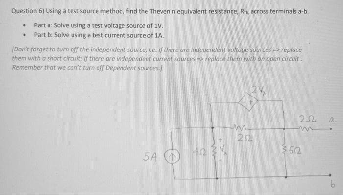 Question 6) Using a test source method, find the Thevenin equivalent resistance, RTH, across terminals a-b.
Part a: Solve using a test voltage source of 1V.
Part b: Solve using a test current source of 1A.
·
[Don't forget to turn off the independent source, i.e. if there are independent voltage sources => replace
them with a short circuit; if there are independent current sources =>replace them with an open circuit.
Remember that we can't turn off Dependent sources.]
5A
42
m
2%
20
22
m
36.2
a
b