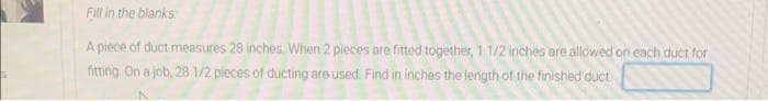 Fill in the blanks
A piece of duct measures 28 inches When 2 pieces are fitted together, 1 1/2 inches are allowed on each duct for
fitting On a job, 28 1/2 pieces of ducting are used. Find in inches the length of the finished duct.