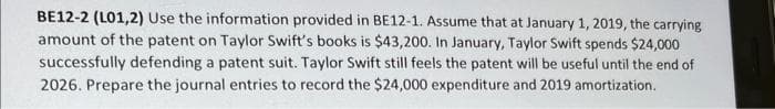 BE12-2 (L01,2) Use the information provided in BE12-1. Assume that at January 1, 2019, the carrying
amount of the patent on Taylor Swift's books is $43,200. In January, Taylor Swift spends $24,000
successfully defending a patent suit. Taylor Swift still feels the patent will be useful until the end of
2026. Prepare the journal entries to record the $24,000 expenditure and 2019 amortization.