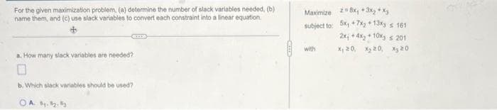 For the given maximization problem, (a) determine the number of slack variables needed, (b)
name them, and (c) use slack variables to convert each constraint into a linear equation.
a. How many slack variables are needed?
0
b. Which slack variables should be used?
OAB. B. By
Maximize 28x, +3x₂+xz
subject to: 5x+7x₂ + 13x
2x₁ +4x₂+ 10%
x₁20, X₂20,
with
s 161
< 201
X₂20