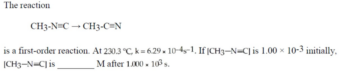 The reaction
CH3-N=C –
→ CH3-C=N
is a first-order reaction. At 230.3 °C, k= 6.29 x 10–4s-1. If [CH3-N=C] is 1.00 × 10-3 initially,
[CH3-N=C]is
M after 1.000 x 103 s.
