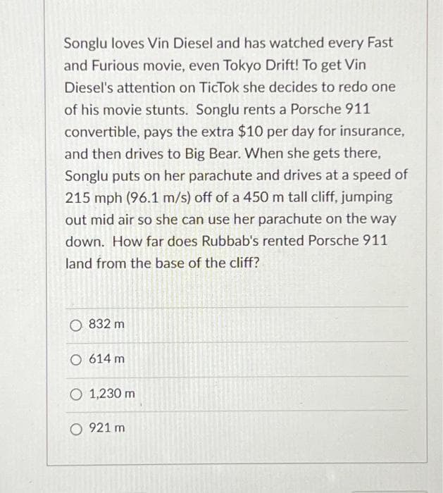 Songlu loves Vin Diesel and has watched every Fast
and Furious movie, even Tokyo Drift! To get Vin
Diesel's attention on TicTok she decides to redo one
of his movie stunts. Songlu rents a Porsche 911
convertible, pays the extra $10 per day for insurance,
and then drives to Big Bear. When she gets there,
Songlu puts on her parachute and drives at a speed of
215 mph (96.1 m/s) off of a 450 m tall cliff, jumping
out mid air so she can use her parachute on the way
down. How far does Rubbab's rented Porsche 911
land from the base of the cliff?
O 832 m
O 614 m
O 1,230 m
O 921 m