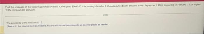 Find the proceeds of the following promissory note. A nine-year, $2600 00 note bearing interest at 6.5% compounded semi-annually, issued September 1, 2003, discounted on February 1, 2005 to yield
2.9% compounded annually
The proceeds of the note are
(Round to the nearest cent as needed. Round all intermediate values to six decimal places as needed)