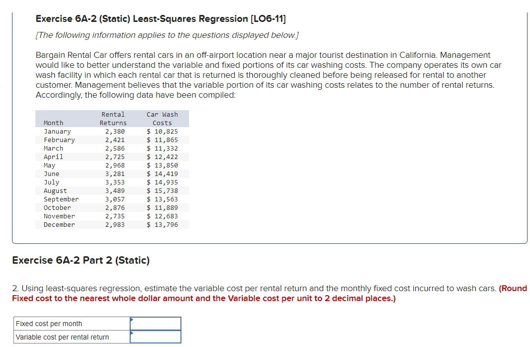 Exercise 6A-2 (Static) Least-Squares Regression [LO6-11]
[The following information applies to the questions displayed below.]
Bargain Rental Car offers rental cars in an off-airport location near a major tourist destination in California. Management
would like to better understand the variable and fixed portions of its car washing costs. The company operates its own car
wash facility in which each rental car that is returned is thoroughly cleaned before being released for rental to another
customer. Management believes that the variable portion of its car washing costs relates to the number rental returns.
Accordingly, the following data have been compiled:
Rental
Month
Returns
January
2,380
February
2,421
March
2,586
April
2,725
May
2,968
El
June
3,281
July
3,353
August
3,489
September
3,057
October
2,876
November
2,735
2,983
December
Car Wash
Costs
$ 10,825
$ 11,865
$ 11,332
$ 12,422
$ 13,850
$ 14,419
$ 14,935
$ 15,738
$ 13,563
$ 11,889
$ 12,683
$ 13,796
Exercise 6A-2 Part 2 (Static)
2. Using least-squares regression, estimate the variable cost per rental return and the monthly fixed cost incurred to wash cars. (Round
Fixed cost to the nearest whole dollar amount and the Variable cost per unit to 2 decimal places.)
Fixed cost per month
Variable cost per rental return