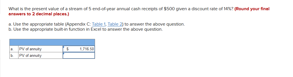 What is the present value of a stream of 5 end-of-year annual cash receipts of $500 given a discount rate of 14%? (Round your final
answers to 2 decimal places.)
a. Use the appropriate table (Appendix C: Table 1, Table 2) to answer the above question.
b. Use the appropriate built-in function in Excel to answer the above question.
a.
b.
PV of annuity
PV of annuity
$
1,716.50