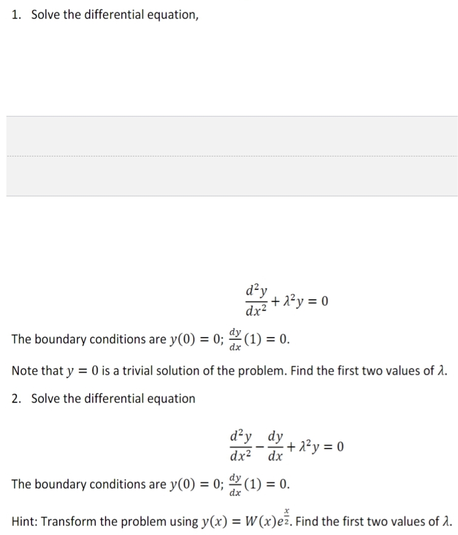 1. Solve the differential equation,
The boundary conditions are y(0) = 0;
dx
d²y
dx²
The boundary conditions are y(0) = 0;
+1²y = 0
(1) = 0.
Note that y = 0 is a trivial solution of the problem. Find the first two values of 2.
2. Solve the differential equation
d²y dy
dx² dx
-
+2²y = 0
dy (1) = 0.
dx
Hint: Transform the problem using y(x) = W (x)ez. Find the first two values of 2.