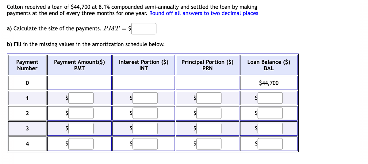Colton received a loan of $44,700 at 8.1% compounded semi-annually and settled the loan by making
payments at the end of every three months for one year. Round off all answers to two decimal places
a) Calculate the size of the payments. PMT
Payment
Number
b) Fill in the missing values in the amortization schedule below.
0
2
3
Payment Amount ($)
PMT
$
$
$
-
$
$
Interest Portion ($)
INT
Principal Portion ($)
PRN
Loan Balance ($)
BAL
$44,700