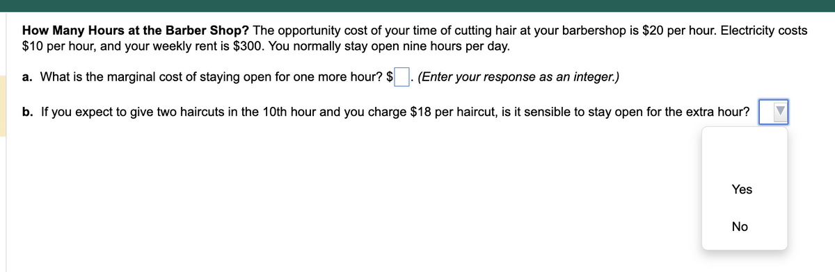 How Many Hours at the Barber Shop? The opportunity cost of your time of cutting hair at your barbershop is $20 per hour. Electricity costs
$10 per hour, and your weekly rent is $300. You normally stay open nine hours per day.
a. What is the marginal cost of staying open for one more hour? $
(Enter your response as an integer.)
b. If you expect to give two haircuts in the 10th hour and you charge $18 per haircut, is it sensible to stay open for the extra hour?
Yes
No