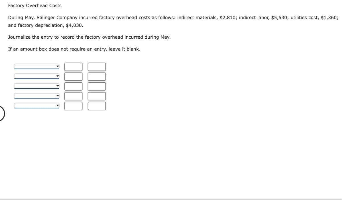 Factory Overhead Costs
During May, Salinger Company incurred factory overhead costs as follows: indirect materials, $2,810; indirect labor, $5,530; utilities cost, $1,360;
and factory depreciation, $4,030.
Journalize the entry to record the factory overhead incurred during May.
If an amount box does not require an entry, leave it blank.