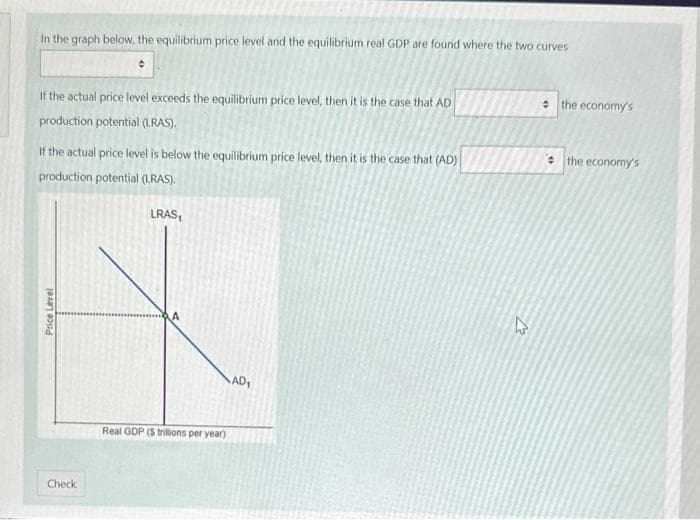 In the graph below, the equilibrium price level and the equilibrium real GDP are found where the two curves
If the actual price level exceeds the equilibrium price level, then it is the case that AD
production potential (LRAS).
If the actual price level is below the equilibrium price level, then it is the case that (AD)
production potential (LRAS).
Price Level
Check
LRAS₁
Real GDP (S trillions per year)
AD₁
13
the economy's
the economy's