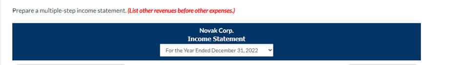 Prepare a multiple-step income statement. (List other revenues before other expenses.)
Novak Corp.
Income Statement
For the Year Ended December 31, 2022