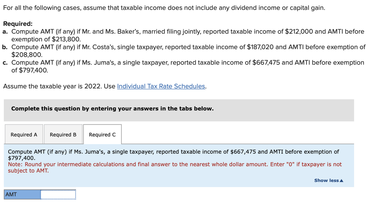 For all the following cases, assume that taxable income does not include any dividend income or capital gain.
Required:
a. Compute AMT (if any) if Mr. and Ms. Baker's, married filing jointly, reported taxable income of $212,000 and AMTI before
exemption of $213,800.
b. Compute AMT (if any) if Mr. Costa's, single taxpayer, reported taxable income of $187,020 and AMTI before exemption of
$208,800.
c. Compute AMT (if any) if Ms. Juma's, a single taxpayer, reported taxable income of $667,475 and AMTI before exemption
of $797,400.
Assume the taxable year is 2022. Use Individual Tax Rate Schedules.
Complete this question by entering your answers in the tabs below.
Required A Required B Required C
Compute AMT (if any) if Ms. Juma's, a single taxpayer, reported taxable income of $667,475 and AMTI before exemption of
$797,400.
Note: Round your intermediate calculations and final answer to the nearest whole dollar amount. Enter "0" if taxpayer is not
subject to AMT.
AMT
Show less A