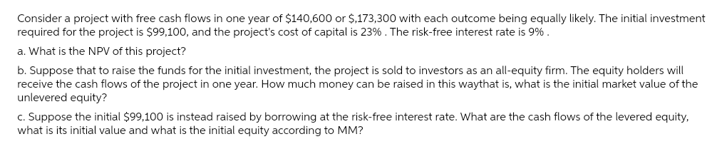 Consider a project with free cash flows in one year of $140,600 or $,173,300 with each outcome being equally likely. The initial investment
required for the project is $99,100, and the project's cost of capital is 23%. The risk-free interest rate is 9%.
a. What is the NPV of this project?
b. Suppose that to raise the funds for the initial investment, the project is sold to investors as an all-equity firm. The equity holders will
receive the cash flows of the project in one year. How much money can be raised in this waythat is, what is the initial market value of the
unlevered equity?
c. Suppose the initial $99,100 is instead raised by borrowing at the risk-free interest rate. What are the cash flows of the levered equity,
what is its initial value and what is the initial equity according to MM?