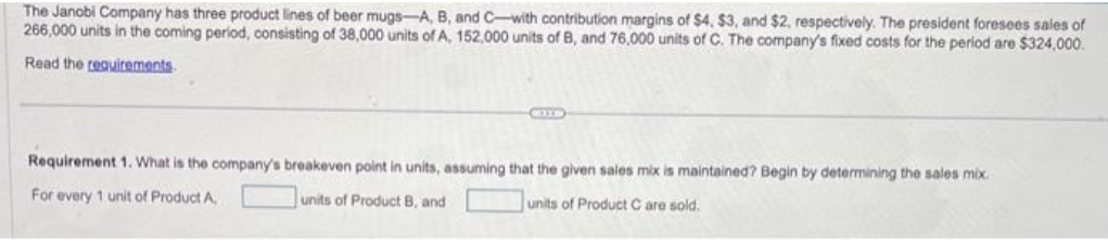 The Janobi Company has three product lines of beer mugs-A, B, and C-with contribution margins of $4, $3, and $2, respectively. The president foresees sales of
266,000 units in the coming period, consisting of 38,000 units of A, 152,000 units of B, and 76,000 units of C. The company's fixed costs for the period are $324,000.
Read the requirements
CELLE
Requirement 1. What is the company's breakeven point in units, assuming that the given sales mix is maintained? Begin by determining the sales mix.
units of Product B, and
units of Product Care sold.
For every 1 unit of Product A