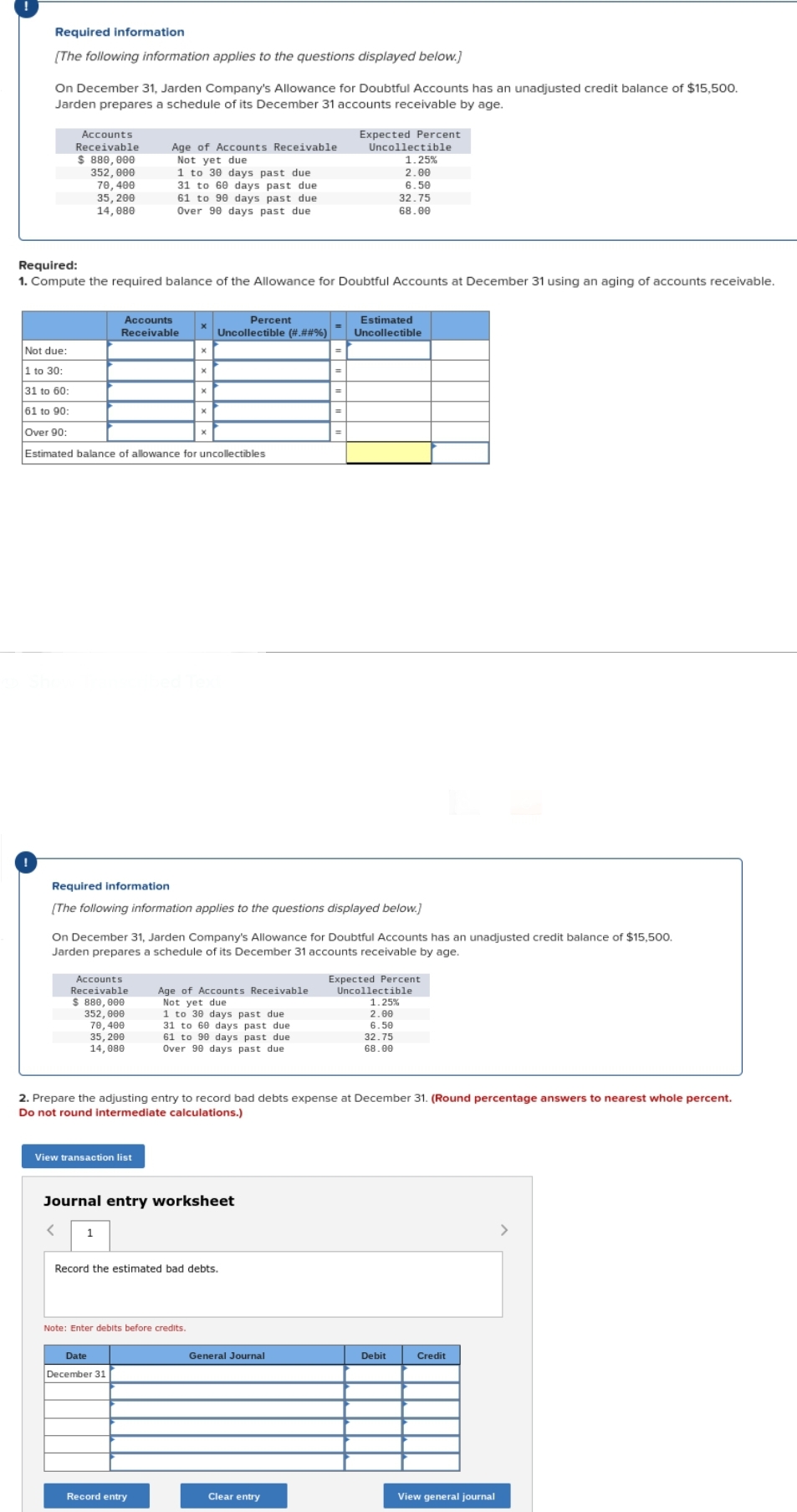 Required information
[The following information applies to the questions displayed below.]
On December 31, Jarden Company's Allowance for Doubtful Accounts has an unadjusted credit balance of $15,500.
Jarden prepares a schedule of its December 31 accounts receivable by age.
Accounts
Receivable
$ 880,000
352,000
70, 400
35, 200
14, 080
Required:
1. Compute the required balance of the Allowance for Doubtful Accounts at December 31 using an aging of accounts receivable.
Accounts
Receivable
Age of Accounts Receivable
Not yet due
1 to 30 days past due
31 to 60 days past due
61 to 90 days past due
Over 90 days past due
Not due:
1 to 30:
31 to 60:
61 to 90:
Over 90:
Estimated balance of allowance for uncollectibles
Accounts
Receivable
$ 880,000
352,000
70, 400
35, 200
14, 080
View transaction list
X
X
Date
December 31
X
Percent
Uncollectible (#.##%)
X
Record entry
Required information
[The following information applies to the questions displayed below.]
Note: Enter debits before credits.
On December 31, Jarden Company's Allowance for Doubtful Accounts has an unadjusted credit balance of $15,500.
Jarden prepares a schedule of its December 31 accounts receivable by age.
Age of Accounts Receivable
Not yet due
1 to 30 days past due
31 to 60 days past due
61 to 90 days past due
Over 90 days past due
Journal entry worksheet
< 1
Record the estimated bad debts.
2. Prepare the adjusting entry to record bad debts expense at December 31. (Round percentage answers to nearest whole percent.
Do not round intermediate calculations.)
Expected Percent
=
Uncollectible
1.25%
2.00
6.50
32.75
68.00
General Journal
Clear entry
Estimated
Uncollectible
Expected Percent
Uncollectible
1.25%
2.00
6.50
32.75
68.00
Debit
Credit
View general journal
>