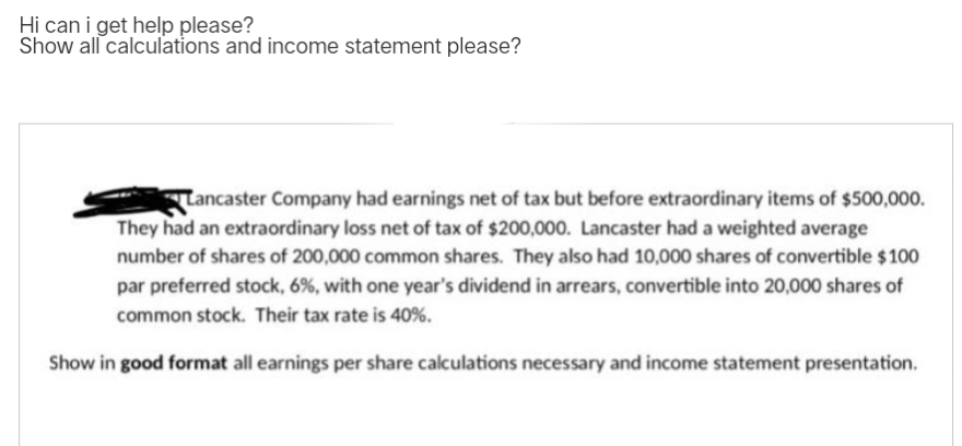 Hi can i get help please?
Show all calculations and income statement please?
Lancaster Company had earnings net of tax but before extraordinary items of $500,000.
They had an extraordinary loss net of tax of $200,000. Lancaster had a weighted average
number of shares of 200,000 common shares. They also had 10,000 shares of convertible $100
par preferred stock, 6%, with one year's dividend in arrears, convertible into 20,000 shares of
common stock. Their tax rate is 40%.
Show in good format all earnings per share calculations necessary and income statement presentation.