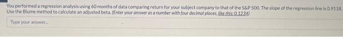 You performed a regression analysis using 60 months of data comparing return for your subject company to that of the S&P 500. The slope of the regression line is 0.9118.
Use the Blume method to calculate an adjusted beta. (Enter your answer as a number with four decimal places, like this: 0.1234)
Type your answer...