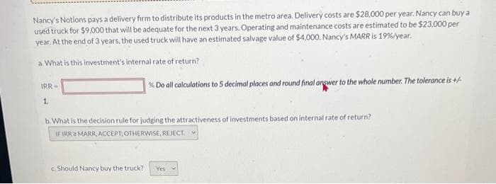 Nancy's Notions pays a delivery firm to distribute its products in the metro area. Delivery costs are $28,000 per year. Nancy can buy a
used truck for $9,000 that will be adequate for the next 3 years. Operating and maintenance costs are estimated to be $23,000 per
year. At the end of 3 years, the used truck will have an estimated salvage value of $4,000. Nancy's MARR is 19%/year.
a. What is this investment's internal rate of return?
IRR-
1.
% Do all calculations to 5 decimal places and round final answer to the whole number. The tolerance is +/-
b. What is the decision rule for judging the attractiveness of investments based on internal rate of return?
IF IRR2 MARR, ACCEPT: OTHERWISE, REJECT.
c. Should Nancy buy the truck? Yes