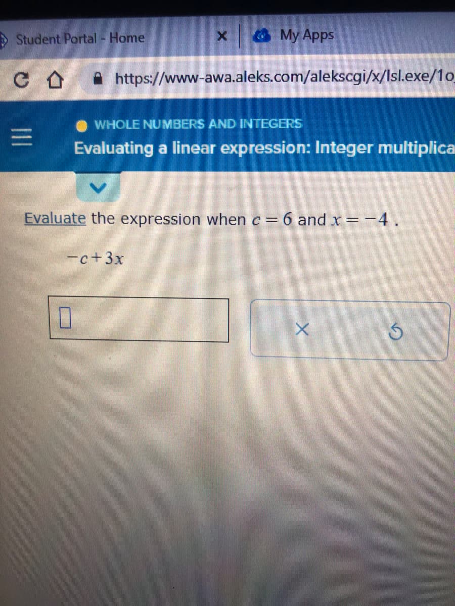 Student Portal - Home
C со
X
My Apps
https://www-awa.aleks.com/alekscgi/x/Isl.exe/1o_
WHOLE NUMBERS AND INTEGERS
Evaluating a linear expression: Integer multiplica
-c+3x
Evaluate the expression when c = 6 and x = -4.
X
S