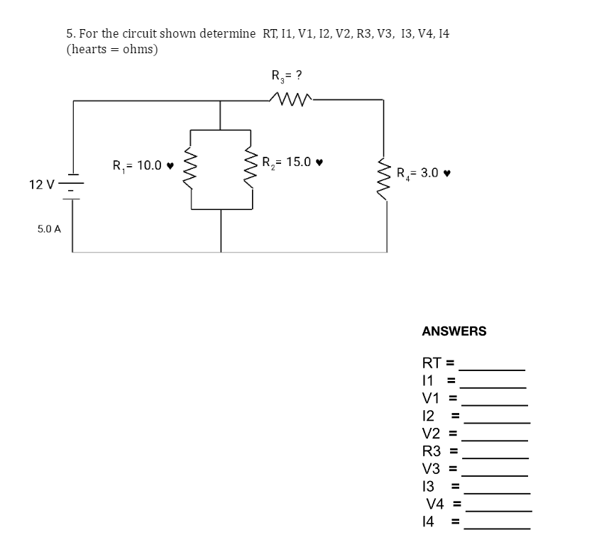 12 V
5.0 A
5. For the circuit shown determine RT, I1, V1, 12, V2, R3, V3, 13, V4, 14
(hearts = ohms)
R₁=
1
= 10.0♥
ww
R₂= ?
3
ww
R₂=
15.0♥
R₂= 3.0 ♥
4
ANSWERS
RT =
11 =
V1 =
12 =
V2 =
R3 =
V3 =
13 =
V4 =
14 =