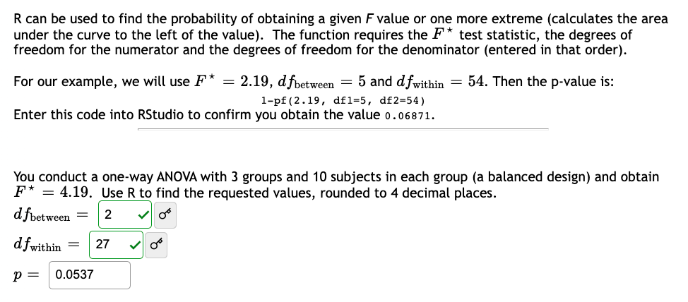 R can be used to find the probability of obtaining a given F value or one more extreme (calculates the area
under the curve to the left of the value). The function requires the F* test statistic, the degrees of
freedom for the numerator and the degrees of freedom for the denominator (entered in that order).
For our example, we will use F* = 2.19, dfbetween = 5 and dfwithin = 54. Then the p-value is:
1-pf (2.19, df1=5, df2=54)
Enter this code into RStudio to confirm you obtain the value 0.06871.
You conduct a one-way ANOVA with 3 groups and 10 subjects in each group (a balanced design) and obtain
F* = 4.19. Use R to find the requested values, rounded to 4 decimal places.
d fbetween
2 ✓ 08
df within =
P = 0.0537
27