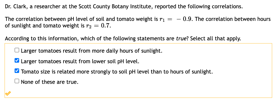 Dr. Clark, a researcher at the Scott County Botany Institute, reported the following correlations.
The correlation between pH level of soil and tomato weight is r₁
of sunlight and tomato weight is r₂ = 0.7.
= 0.9. The correlation between hours
According to this information, which of the following statements are true? Select all that apply.
O Larger tomatoes result from more daily hours of sunlight.
✔ Larger tomatoes result from lower soil pH level.
✔Tomato size is related more strongly to soil pH level than to hours of sunlight.
None of these are true.